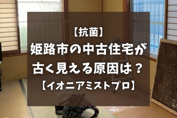 【抗菌】姫路市の中古住宅が古く見える原因は？【イオニアミストプロ】