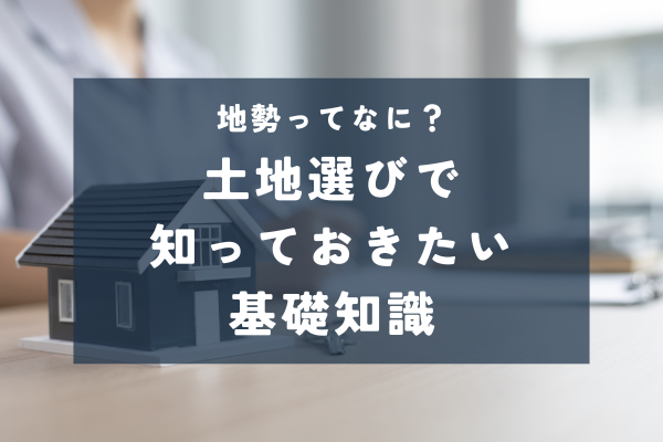 物件資料にある「地勢」って?土地選びで気をつけたいポイントを解説